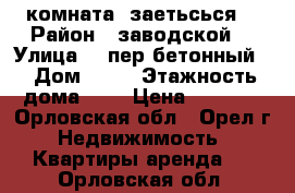 комната  заетьсься  › Район ­ заводской  › Улица ­  пер бетонный  › Дом ­ 13 › Этажность дома ­ 5 › Цена ­ 5 000 - Орловская обл., Орел г. Недвижимость » Квартиры аренда   . Орловская обл.